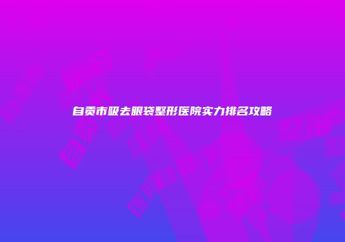 自贡市吸去眼袋整形医院实力排名攻略