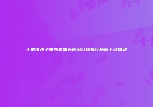 十堰市光子嫩肤去黑头医院口碑排行榜前十名揭晓