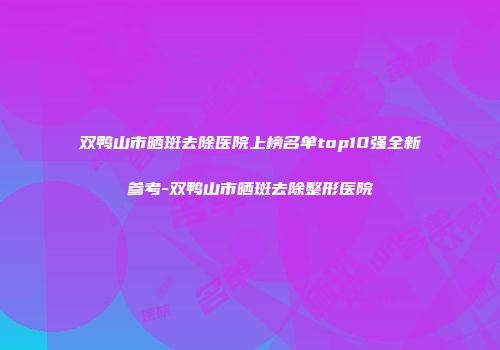 双鸭山市晒斑去除医院上榜名单top10强全新参考-双鸭山市晒斑去除整形医院