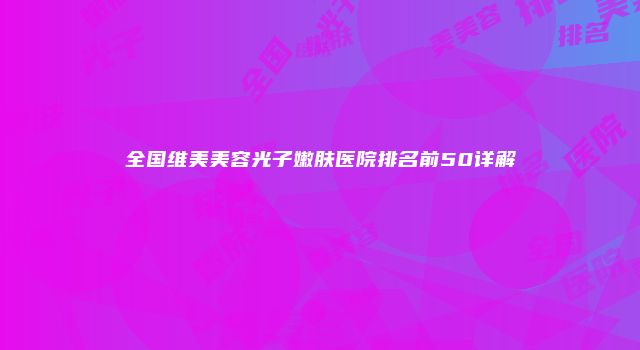 全国维美美容光子嫩肤医院排名前50详解