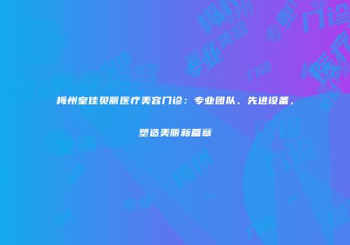 梅州皇佳贝丽医疗美容门诊：专业团队、先进设备，塑造美丽新篇章