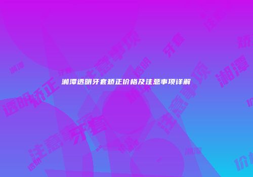 湘潭透明牙套矫正价格及注意事项详解