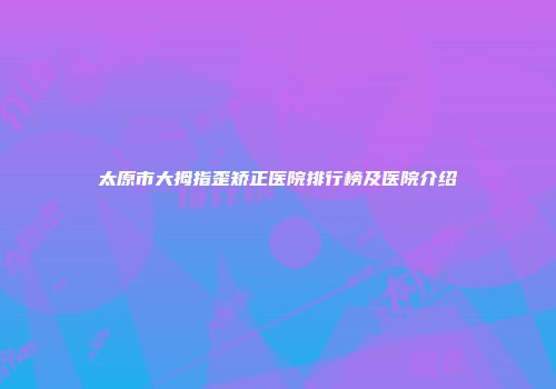 太原市大拇指歪矫正医院排行榜及医院介绍