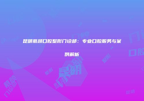昆明慕颜口腔整形门诊部：专业口腔服务与案例解析