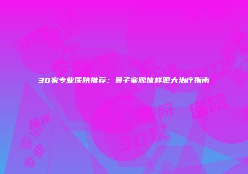 30家专业医院推荐：鼻子塞腺体样肥大治疗指南