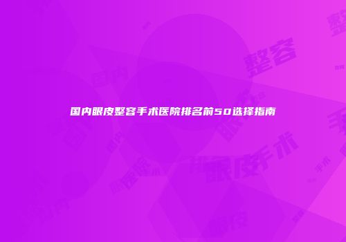 国内眼皮整容手术医院排名前50选择指南