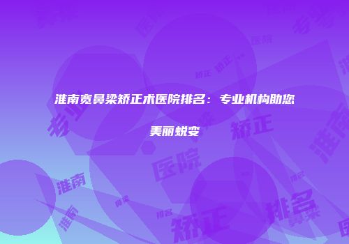 淮南宽鼻梁矫正术医院排名：专业机构助您美丽蜕变