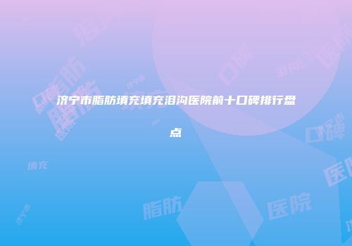 济宁市脂肪填充填充泪沟医院前十口碑排行盘点