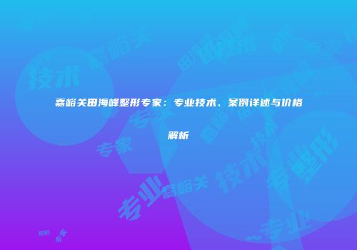 嘉峪关田海峰整形专家：专业技术、案例详述与价格解析