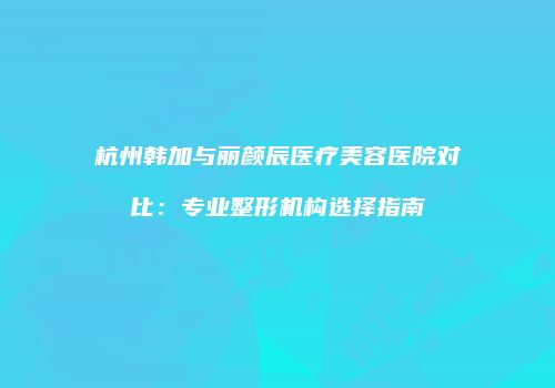 杭州韩加与丽颜辰医疗美容医院对比：专业整形机构选择指南