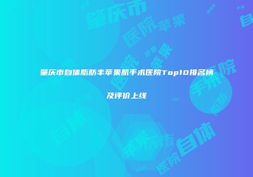 肇庆市自体脂肪丰苹果肌手术医院Top10排名榜及评价上线
