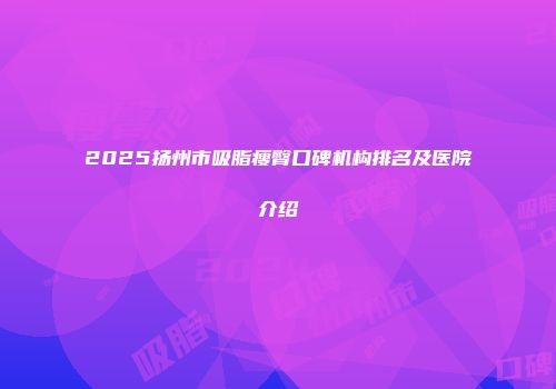 2025扬州市吸脂瘦臀口碑机构排名及医院介绍
