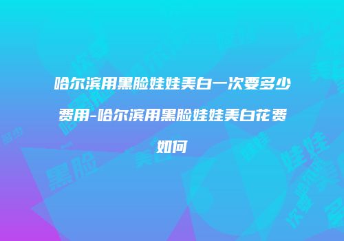 哈尔滨用黑脸娃娃美白一次要多少费用-哈尔滨用黑脸娃娃美白花费如何