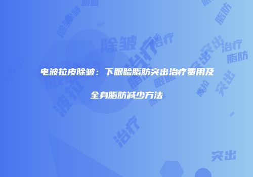 电波拉皮除皱：下眼睑脂肪突出治疗费用及全身脂肪减少方法