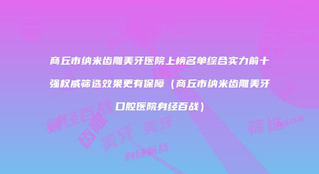 商丘市纳米齿雕美牙医院上榜名单综合实力前十强权威筛选效果更有保障（商丘市纳米齿雕美牙口腔医院身经百战）