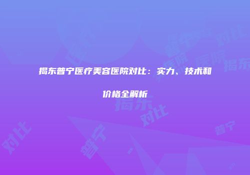 揭东普宁医疗美容医院对比：实力、技术和价格全解析