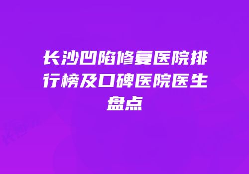 长沙凹陷修复医院排行榜及口碑医院医生盘点