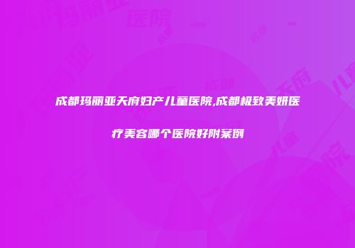 成都玛丽亚天府妇产儿童医院,成都极致美妍医疗美容哪个医院好附案例
