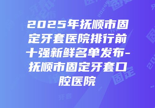 2025年抚顺市固定牙套医院排行前十强新鲜名单发布-抚顺市固定牙套口腔医院