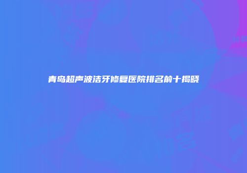 青岛超声波洁牙修复医院排名前十揭晓
