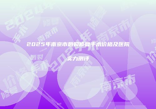 2025年南京市唇裂修复手术价格及医院实力测评