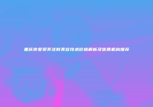 重庆市爱贝芙注射美容技术价格解析及优质机构推荐
