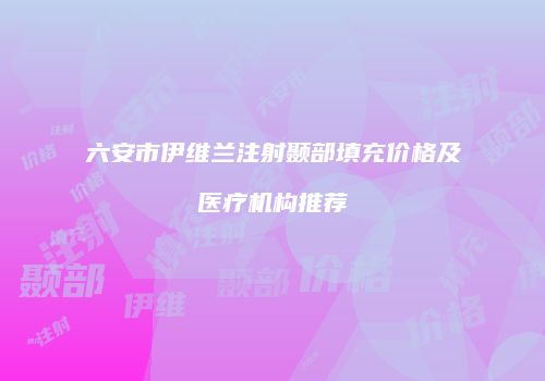 六安市伊维兰注射颞部填充价格及医疗机构推荐
