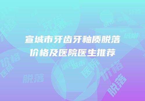 宣城市牙齿牙釉质脱落价格及医院医生推荐