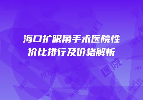 海口扩眼角手术医院性价比排行及价格解析