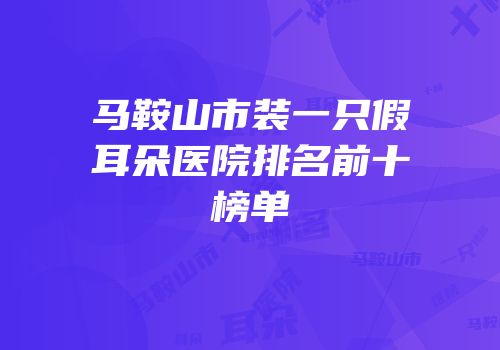 马鞍山市装一只假耳朵医院排名前十榜单