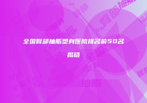 全国臀部抽脂塑身医院排名前50名揭晓