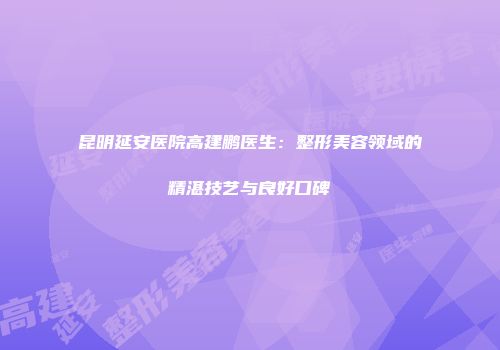 昆明延安医院高建鹏医生：整形美容领域的精湛技艺与良好口碑