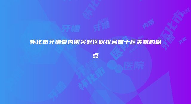 怀化市牙槽骨内侧突起医院排名前十医美机构盘点