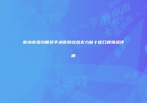 衡水市泪沟眼袋手术医院综合实力前十佳口碑排名评测