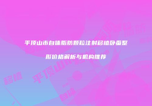 平顶山市自体脂肪颗粒注射移植卧蚕整形价格解析与机构推荐
