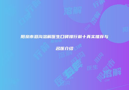 阳泉市泪沟溶解医生口碑排行前十真实推荐与名医介绍