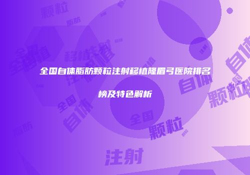 全国自体脂肪颗粒注射移植隆眉弓医院排名榜及特色解析
