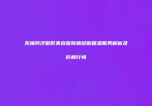 无锡同济整形美容医院玻尿酸保湿服务解析及价格行情