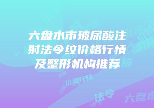 六盘水市玻尿酸注射法令纹价格行情及整形机构推荐
