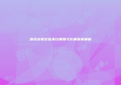 原性谷胱甘肽美白费用与影响因素解析