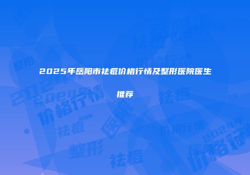 2025年岳阳市祛痘价格行情及整形医院医生推荐