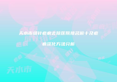 天水市缝针疤痕去除医院排名前十及疤痕淡化方法分析