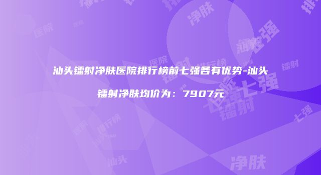 汕头镭射净肤医院排行榜前七强各有优势-汕头镭射净肤均价为：7907元