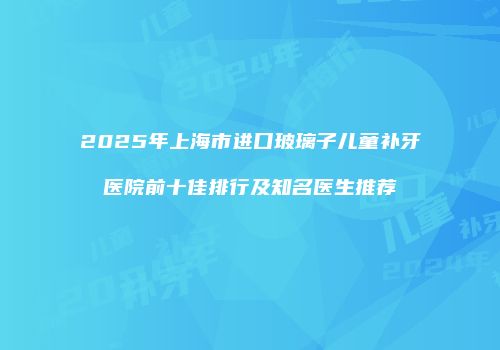 2025年上海市进口玻璃子儿童补牙医院前十佳排行及知名医生推荐