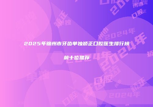 2025年锦州市牙齿单独矫正口腔医生排行榜前十位推荐