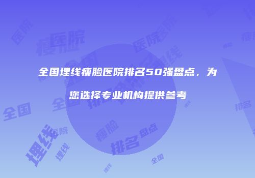 全国埋线瘦脸医院排名50强盘点，为您选择专业机构提供参考