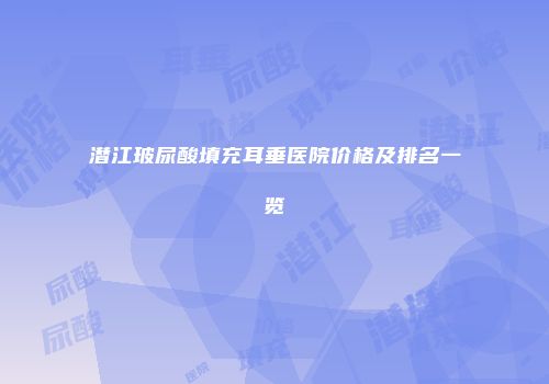 潜江玻尿酸填充耳垂医院价格及排名一览
