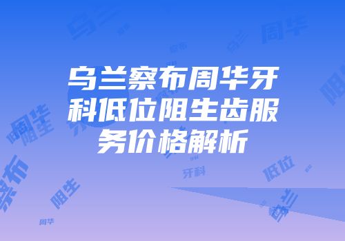 乌兰察布周华牙科低位阻生齿服务价格解析