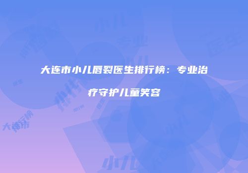 大连市小儿唇裂医生排行榜：专业治疗守护儿童笑容