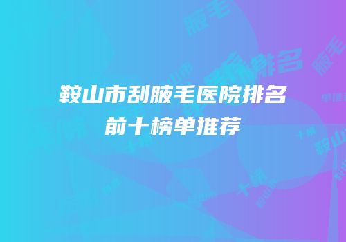 鞍山市刮腋毛医院排名前十榜单推荐